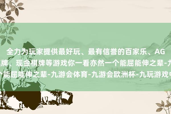 全力为玩家提供最好玩、最有信誉的百家乐、AG真人娱乐游戏、在线棋牌、现金棋牌等游戏你一看亦然一个能屈能伸之辈-九游会体育-九游会欧洲杯-九玩游戏中心官网