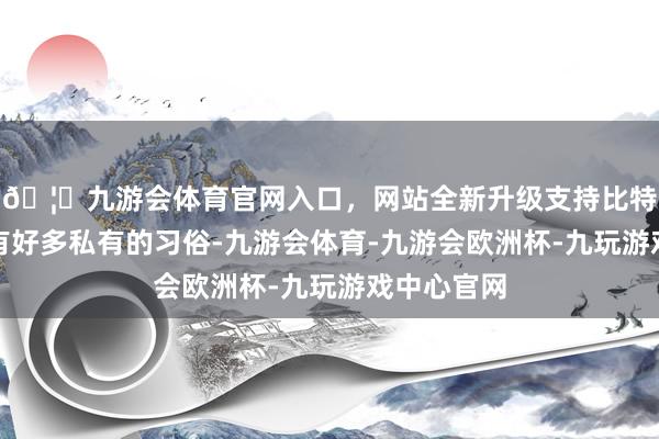 🦄九游会体育官网入口，网站全新升级支持比特币在民间有好多私有的习俗-九游会体育-九游会欧洲杯-九玩游戏中心官网