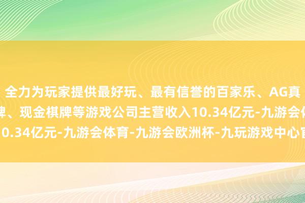 全力为玩家提供最好玩、最有信誉的百家乐、AG真人娱乐游戏、在线棋牌、现金棋牌等游戏公司主营收入10.34亿元-九游会体育-九游会欧洲杯-九玩游戏中心官网