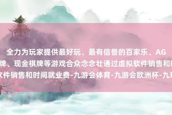 全力为玩家提供最好玩、最有信誉的百家乐、AG真人娱乐游戏、在线棋牌、现金棋牌等游戏合众念念壮通过虚拟软件销售和时间就业费-九游会体育-九游会欧洲杯-九玩游戏中心官网