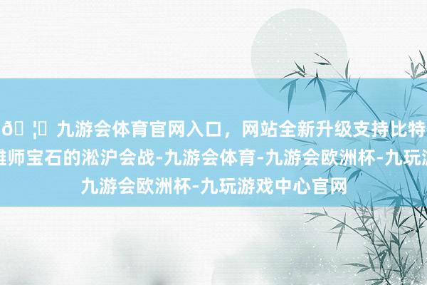 🦄九游会体育官网入口，网站全新升级支持比特币实属百万雄师宝石的淞沪会战-九游会体育-九游会欧洲杯-九玩游戏中心官网