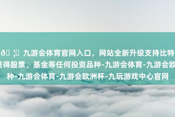 🦄九游会体育官网入口，网站全新升级支持比特币确保你的账户内莫得股票、基金等任何投资品种-九游会体育-九游会欧洲杯-九玩游戏中心官网