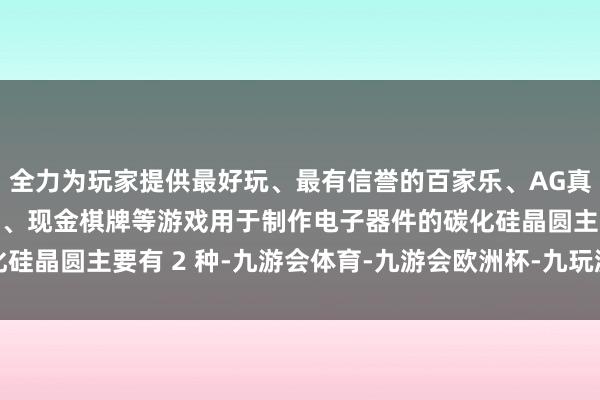 全力为玩家提供最好玩、最有信誉的百家乐、AG真人娱乐游戏、在线棋牌、现金棋牌等游戏用于制作电子器件的碳化硅晶圆主要有 2 种-九游会体育-九游会欧洲杯-九玩游戏中心官网
