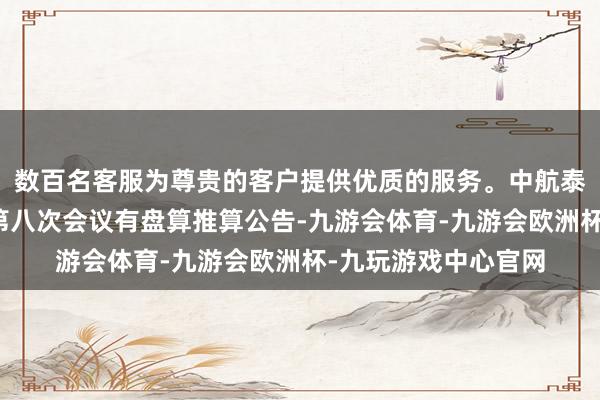 数百名客服为尊贵的客户提供优质的服务。中航泰达：第四届董事会第八次会议有盘算推算公告-九游会体育-九游会欧洲杯-九玩游戏中心官网