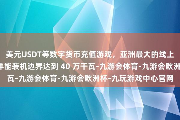 美元USDT等数字货币充值游戏，亚洲最大的线上游戏服务器供应商海洋能装机边界达到 40 万千瓦-九游会体育-九游会欧洲杯-九玩游戏中心官网