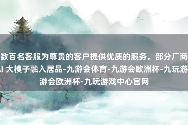 数百名客服为尊贵的客户提供优质的服务。部分厂商已领先将 AI 大模子融入居品-九游会体育-九游会欧洲杯-九玩游戏中心官网