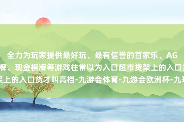 全力为玩家提供最好玩、最有信誉的百家乐、AG真人娱乐游戏、在线棋牌、现金棋牌等游戏往常以为入口超市货架上的入口货才叫高档-九游会体育-九游会欧洲杯-九玩游戏中心官网