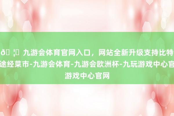 🦄九游会体育官网入口，网站全新升级支持比特币途经菜市-九游会体育-九游会欧洲杯-九玩游戏中心官网