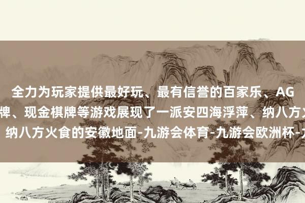 全力为玩家提供最好玩、最有信誉的百家乐、AG真人娱乐游戏、在线棋牌、现金棋牌等游戏展现了一派安四海浮萍、纳八方火食的安徽地面-九游会体育-九游会欧洲杯-九玩游戏中心官网