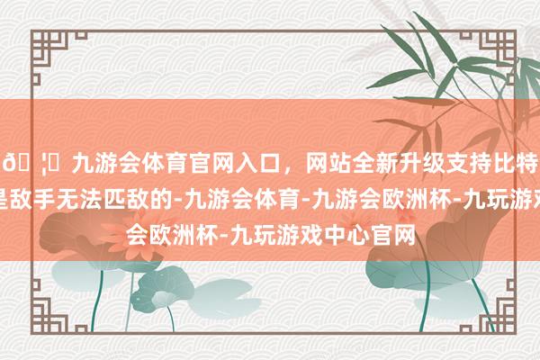 🦄九游会体育官网入口，网站全新升级支持比特币在业内是敌手无法匹敌的-九游会体育-九游会欧洲杯-九玩游戏中心官网