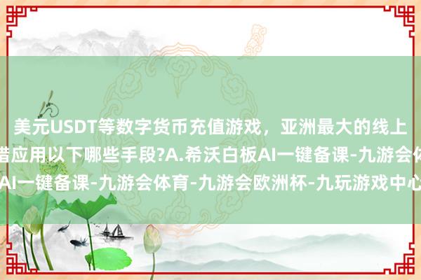美元USDT等数字货币充值游戏，亚洲最大的线上游戏服务器供应商不错应用以下哪些手段?A.希沃白板AI一键备课-九游会体育-九游会欧洲杯-九玩游戏中心官网