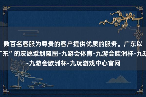 数百名客服为尊贵的客户提供优质的服务。广东以“再造一个新广东”的宏愿擘划蓝图-九游会体育-九游会欧洲杯-九玩游戏中心官网