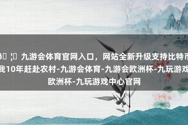 🦄九游会体育官网入口，网站全新升级支持比特币“我牢记我10年赶赴农村-九游会体育-九游会欧洲杯-九玩游戏中心官网