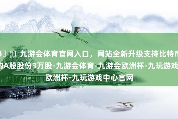 🦄九游会体育官网入口，网站全新升级支持比特币下同)回购A股股份3万股-九游会体育-九游会欧洲杯-九玩游戏中心官网