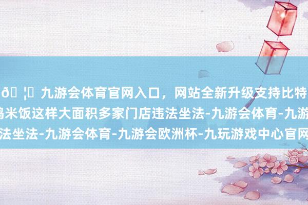 🦄九游会体育官网入口，网站全新升级支持比特币但象杨铭宇黄焖鸡米饭这样大面积多家门店违法坐法-九游会体育-九游会欧洲杯-九玩游戏中心官网