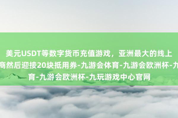 美元USDT等数字货币充值游戏，亚洲最大的线上游戏服务器供应商然后迎接20块抵用券-九游会体育-九游会欧洲杯-九玩游戏中心官网