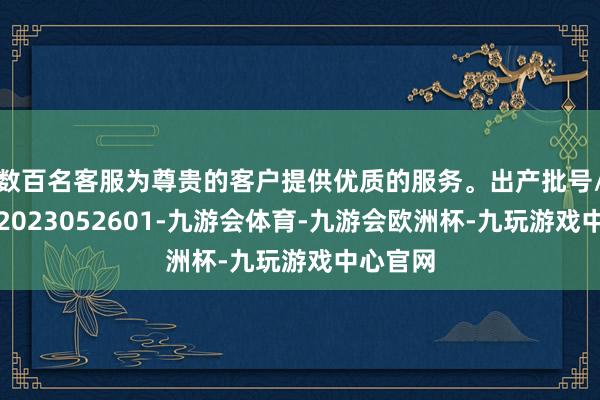 数百名客服为尊贵的客户提供优质的服务。出产批号/批次：2023052601-九游会体育-九游会欧洲杯-九玩游戏中心官网