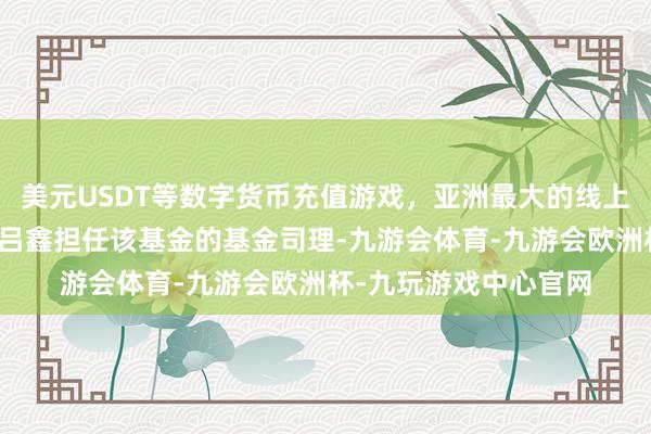美元USDT等数字货币充值游戏，亚洲最大的线上游戏服务器供应商由吕鑫担任该基金的基金司理-九游会体育-九游会欧洲杯-九玩游戏中心官网