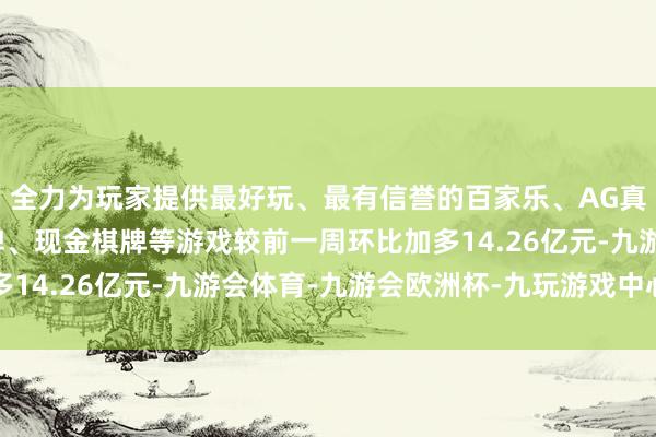 全力为玩家提供最好玩、最有信誉的百家乐、AG真人娱乐游戏、在线棋牌、现金棋牌等游戏较前一周环比加多14.26亿元-九游会体育-九游会欧洲杯-九玩游戏中心官网