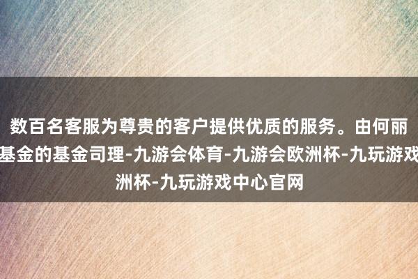 数百名客服为尊贵的客户提供优质的服务。由何丽竹担任该基金的基金司理-九游会体育-九游会欧洲杯-九玩游戏中心官网