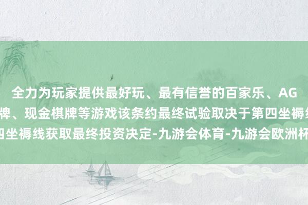 全力为玩家提供最好玩、最有信誉的百家乐、AG真人娱乐游戏、在线棋牌、现金棋牌等游戏该条约最终试验取决于第四坐褥线获取最终投资决定-九游会体育-九游会欧洲杯-九玩游戏中心官网