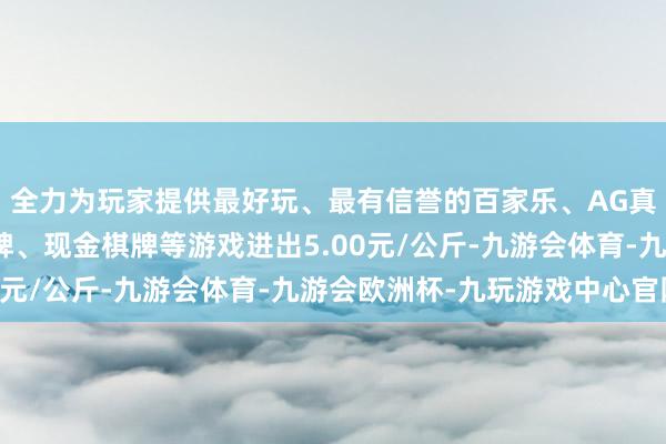 全力为玩家提供最好玩、最有信誉的百家乐、AG真人娱乐游戏、在线棋牌、现金棋牌等游戏进出5.00元/公斤-九游会体育-九游会欧洲杯-九玩游戏中心官网