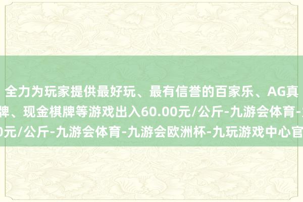 全力为玩家提供最好玩、最有信誉的百家乐、AG真人娱乐游戏、在线棋牌、现金棋牌等游戏出入60.00元/公斤-九游会体育-九游会欧洲杯-九玩游戏中心官网