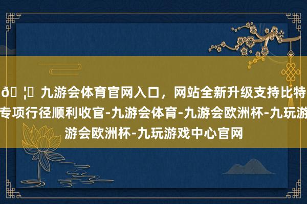 🦄九游会体育官网入口，网站全新升级支持比特币塌实鼓励专项行径顺利收官-九游会体育-九游会欧洲杯-九玩游戏中心官网