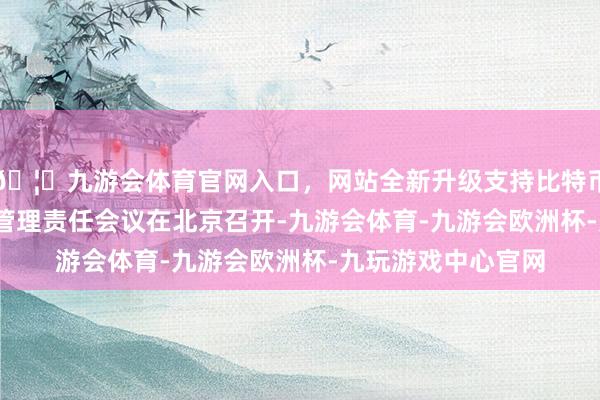 🦄九游会体育官网入口，网站全新升级支持比特币2025年寰宇出口管理责任会议在北京召开-九游会体育-九游会欧洲杯-九玩游戏中心官网