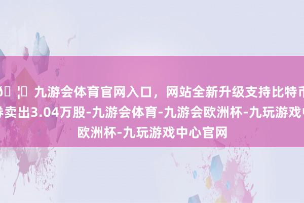 🦄九游会体育官网入口，网站全新升级支持比特币当日融券卖出3.04万股-九游会体育-九游会欧洲杯-九玩游戏中心官网