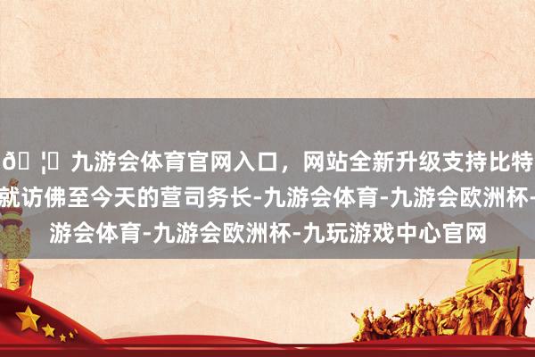 🦄九游会体育官网入口，网站全新升级支持比特币说是副官本体上就访佛至今天的营司务长-九游会体育-九游会欧洲杯-九玩游戏中心官网