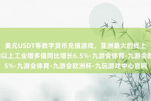 美元USDT等数字货币充值游戏，亚洲最大的线上游戏服务器供应商鸿沟以上工业增多值同比增长6.5%-九游会体育-九游会欧洲杯-九玩游戏中心官网