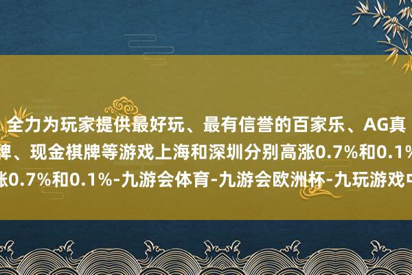 全力为玩家提供最好玩、最有信誉的百家乐、AG真人娱乐游戏、在线棋牌、现金棋牌等游戏上海和深圳分别高涨0.7%和0.1%-九游会体育-九游会欧洲杯-九玩游戏中心官网