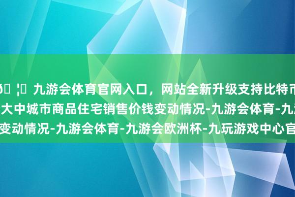 🦄九游会体育官网入口，网站全新升级支持比特币2025年3月份70个大中城市商品住宅销售价钱变动情况-九游会体育-九游会欧洲杯-九玩游戏中心官网