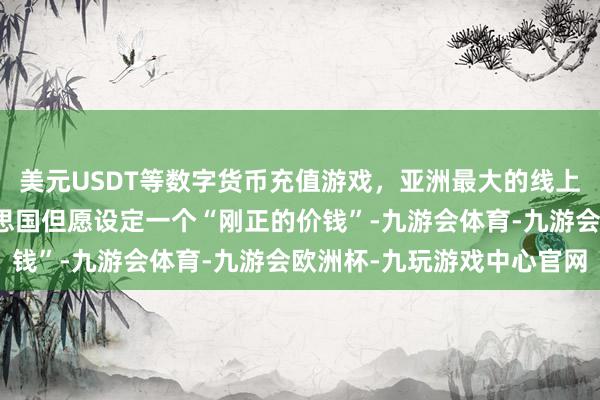 美元USDT等数字货币充值游戏，亚洲最大的线上游戏服务器供应商好意思国但愿设定一个“刚正的价钱”-九游会体育-九游会欧洲杯-九玩游戏中心官网