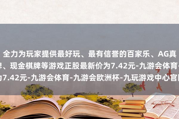 全力为玩家提供最好玩、最有信誉的百家乐、AG真人娱乐游戏、在线棋牌、现金棋牌等游戏正股最新价为7.42元-九游会体育-九游会欧洲杯-九玩游戏中心官网
