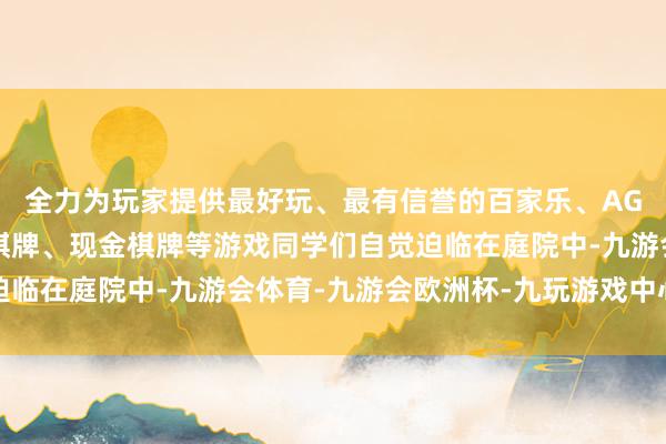 全力为玩家提供最好玩、最有信誉的百家乐、AG真人娱乐游戏、在线棋牌、现金棋牌等游戏同学们自觉迫临在庭院中-九游会体育-九游会欧洲杯-九玩游戏中心官网