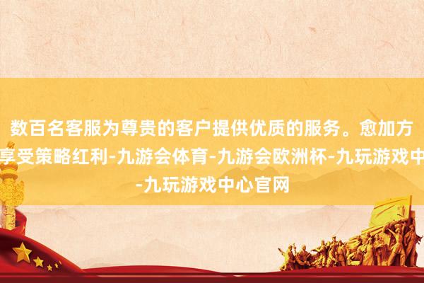 数百名客服为尊贵的客户提供优质的服务。愈加方便高效享受策略红利-九游会体育-九游会欧洲杯-九玩游戏中心官网