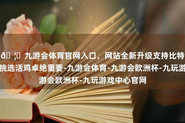 🦄九游会体育官网入口，网站全新升级支持比特币食材挑选挑选活鸡卓绝重要-九游会体育-九游会欧洲杯-九玩游戏中心官网