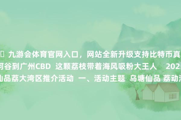 🦄九游会体育官网入口，网站全新升级支持比特币真系掂过碌蔗！”  从湛川河谷到广州CBD  这颗荔枝带着海风吸粉大王人    2025广东（遂溪)乌塘仙品荔大湾区推介活动  一、活动主题  乌塘仙品 荔动湾区  二、时刻场所  时刻：5月18日（星期天）15:00-18:00；  场所：广州越秀·中华广场（中山三路33号）  三、组织机构  携带单元  广东省农业农村厅  广州市合作办公室  专揽单