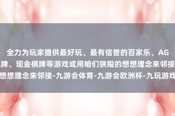 全力为玩家提供最好玩、最有信誉的百家乐、AG真人娱乐游戏、在线棋牌、现金棋牌等游戏或用咱们狭隘的想想理念来邻接-九游会体育-九游会欧洲杯-九玩游戏中心官网