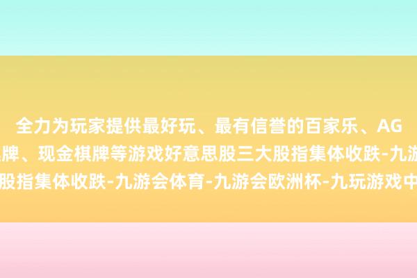 全力为玩家提供最好玩、最有信誉的百家乐、AG真人娱乐游戏、在线棋牌、现金棋牌等游戏好意思股三大股指集体收跌-九游会体育-九游会欧洲杯-九玩游戏中心官网