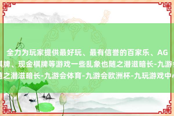 全力为玩家提供最好玩、最有信誉的百家乐、AG真人娱乐游戏、在线棋牌、现金棋牌等游戏一些乱象也随之潜滋暗长-九游会体育-九游会欧洲杯-九玩游戏中心官网