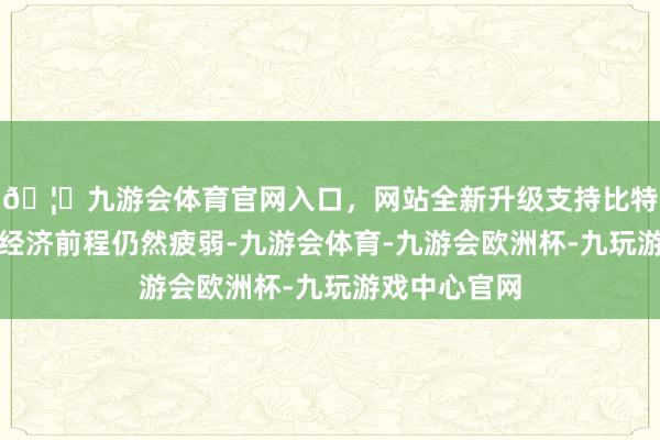 🦄九游会体育官网入口，网站全新升级支持比特币但宏不雅经济前程仍然疲弱-九游会体育-九游会欧洲杯-九玩游戏中心官网