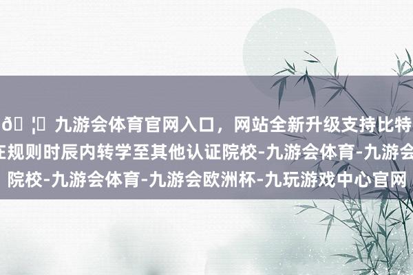🦄九游会体育官网入口，网站全新升级支持比特币现存留学生若未在规则时辰内转学至其他认证院校-九游会体育-九游会欧洲杯-九玩游戏中心官网