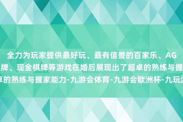 全力为玩家提供最好玩、最有信誉的百家乐、AG真人娱乐游戏、在线棋牌、现金棋牌等游戏在婚后展现出了超卓的熟练与握家能力-九游会体育-九游会欧洲杯-九玩游戏中心官网