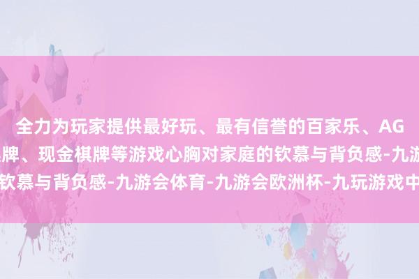 全力为玩家提供最好玩、最有信誉的百家乐、AG真人娱乐游戏、在线棋牌、现金棋牌等游戏心胸对家庭的钦慕与背负感-九游会体育-九游会欧洲杯-九玩游戏中心官网