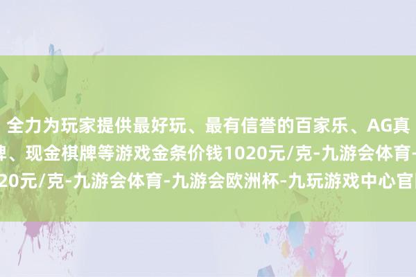 全力为玩家提供最好玩、最有信誉的百家乐、AG真人娱乐游戏、在线棋牌、现金棋牌等游戏金条价钱1020元/克-九游会体育-九游会欧洲杯-九玩游戏中心官网