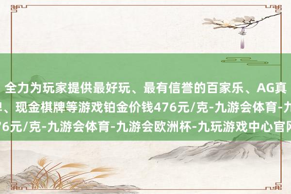 全力为玩家提供最好玩、最有信誉的百家乐、AG真人娱乐游戏、在线棋牌、现金棋牌等游戏铂金价钱476元/克-九游会体育-九游会欧洲杯-九玩游戏中心官网