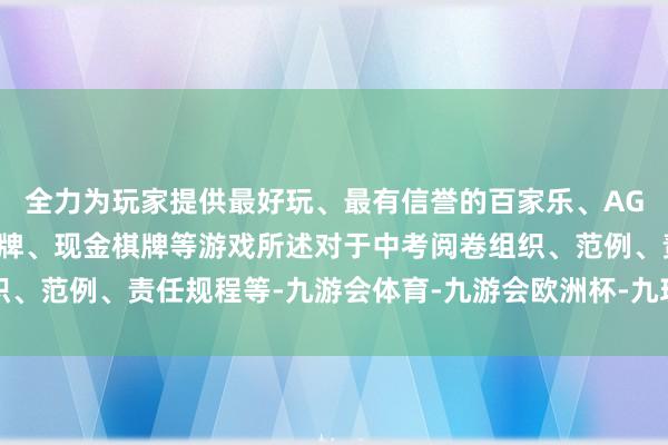 全力为玩家提供最好玩、最有信誉的百家乐、AG真人娱乐游戏、在线棋牌、现金棋牌等游戏所述对于中考阅卷组织、范例、责任规程等-九游会体育-九游会欧洲杯-九玩游戏中心官网